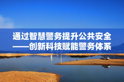 通過智慧警務(wù)提升公共安全——?jiǎng)?chuàng)新科技賦能警務(wù)體系變革