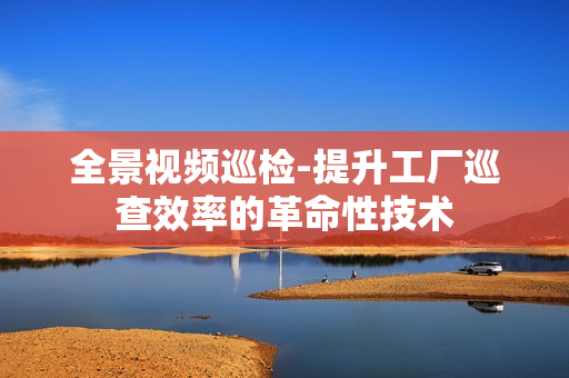 全景視頻巡檢-提升工廠巡查效率的革命性技術