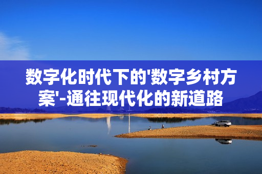 數字化時代下的'數字鄉村方案'-通往現代化的新道路