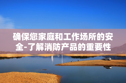 確保您家庭和工作場所的安全-了解消防產品的重要性