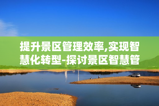 提升景區管理效率,實現智慧化轉型-探討景區智慧管理系統