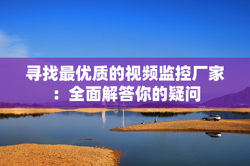 尋找最優(yōu)質(zhì)的視頻監(jiān)控廠家：全面解答你的疑問