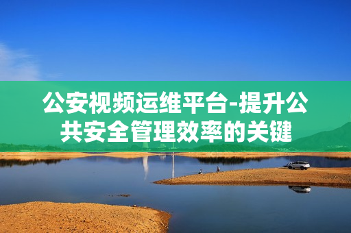 公安視頻運維平臺-提升公共安全管理效率的關鍵
