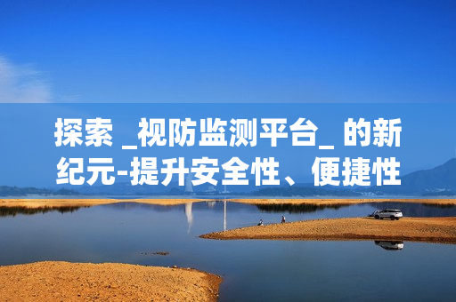 探索 _視防監測平臺_ 的新紀元-提升安全性、便捷性與效率性