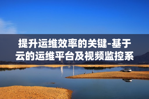 提升運維效率的關鍵-基于云的運維平臺及視頻監控系統