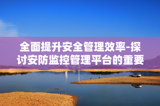 全面提升安全管理效率-探討安防監控管理平臺的重要性