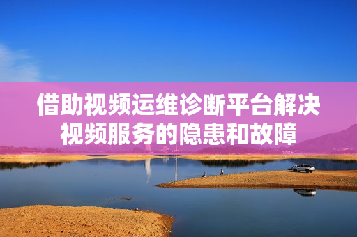 借助視頻運維診斷平臺解決視頻服務的隱患和故障