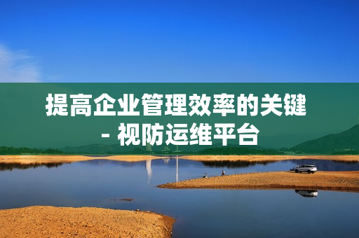提高企業管理效率的關鍵 - 視防運維平臺