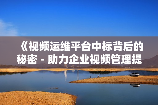 《視頻運(yùn)維平臺(tái)中標(biāo)背后的秘密 - 助力企業(yè)視頻管理提效》