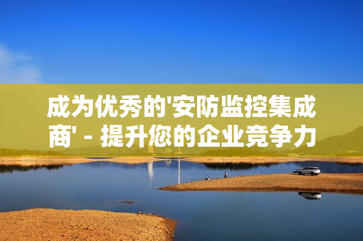 成為優秀的'安防監控集成商' - 提升您的企業競爭力