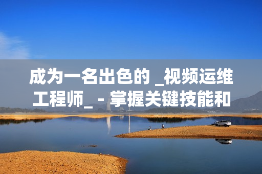 成為一名出色的 _視頻運維工程師_ - 掌握關(guān)鍵技能和知識的秘訣