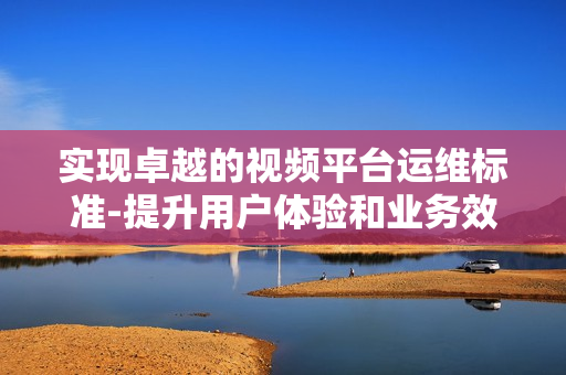 實現(xiàn)卓越的視頻平臺運維標準-提升用戶體驗和業(yè)務(wù)效率