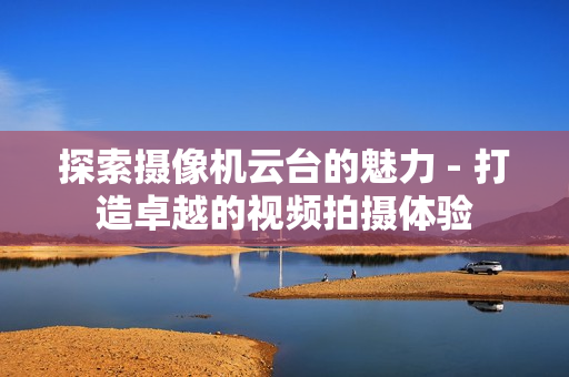 探索攝像機云臺的魅力 - 打造卓越的視頻拍攝體驗