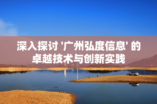 深入探討 '廣州弘度信息' 的卓越技術與創新實踐