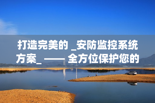 打造完美的 _安防監(jiān)控系統(tǒng)方案_ —— 全方位保護(hù)您的財(cái)產(chǎn)與安全