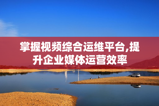 掌握視頻綜合運維平臺,提升企業媒體運營效率