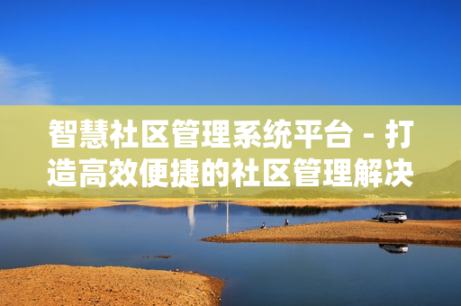 智慧社區管理系統平臺 - 打造高效便捷的社區管理解決方案