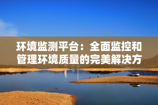 環境監測平臺：全面監控和管理環境質量的完美解決方案