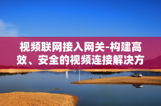 視頻聯網接入網關-構建高效、安全的視頻連接解決方案