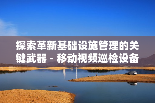 探索革新基礎設施管理的關鍵武器 - 移動視頻巡檢設備