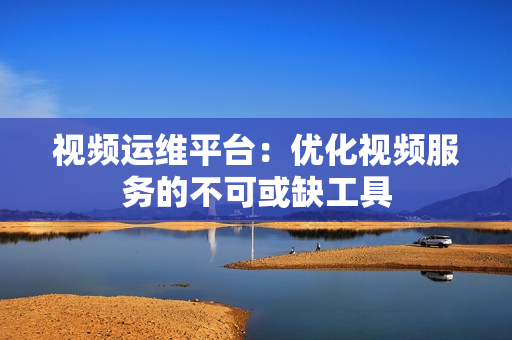 視頻運維平臺：優(yōu)化視頻服務的不可或缺工具