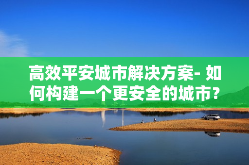 高效平安城市解決方案- 如何構建一個更安全的城市？