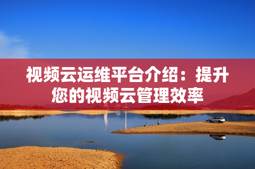 視頻云運維平臺介紹：提升您的視頻云管理效率