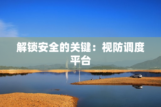 解鎖安全的關鍵：視防調度平臺