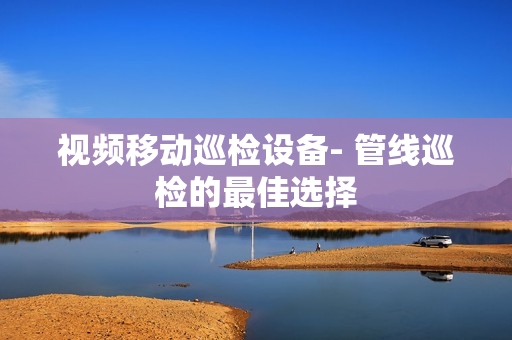 視頻移動巡檢設備- 管線巡檢的最佳選擇