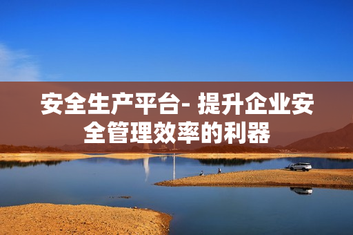 安全生產(chǎn)平臺(tái)- 提升企業(yè)安全管理效率的利器