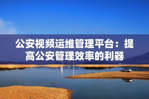 公安視頻運(yùn)維管理平臺(tái)：提高公安管理效率的利器