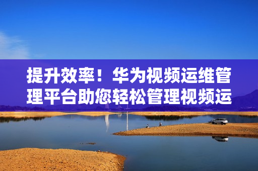提升效率！華為視頻運維管理平臺助您輕松管理視頻運維