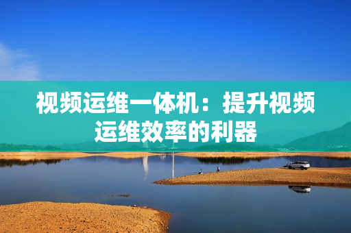 視頻運維一體機：提升視頻運維效率的利器