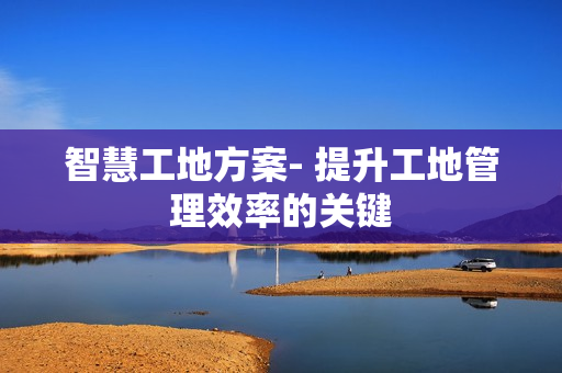 智慧工地方案- 提升工地管理效率的關(guān)鍵