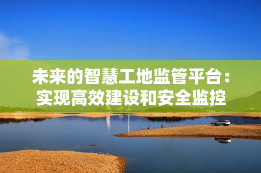 未來的智慧工地監管平臺：實現高效建設和安全監控