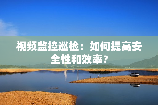 視頻監(jiān)控巡檢：如何提高安全性和效率？