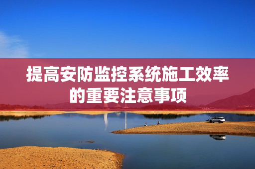 提高安防監控系統施工效率的重要注意事項