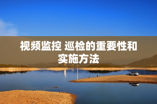 視頻監控 巡檢的重要性和實施方法
