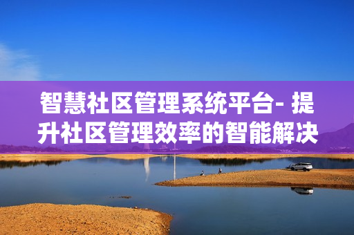 智慧社區管理系統平臺- 提升社區管理效率的智能解決方案