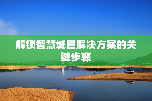 解鎖智慧城管解決方案的關鍵步驟