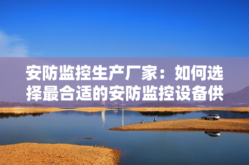 安防監(jiān)控生產(chǎn)廠家：如何選擇最合適的安防監(jiān)控設(shè)備供應(yīng)商？