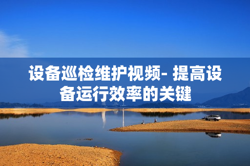 設備巡檢維護視頻- 提高設備運行效率的關鍵