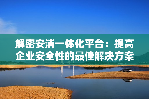 解密安消一體化平臺(tái)：提高企業(yè)安全性的最佳解決方案