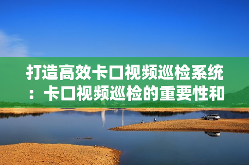 打造高效卡口視頻巡檢系統：卡口視頻巡檢的重要性和最佳實踐