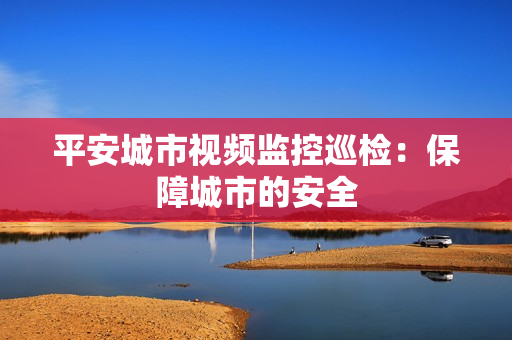 平安城市視頻監控巡檢：保障城市的安全