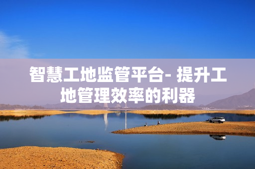 智慧工地監管平臺- 提升工地管理效率的利器