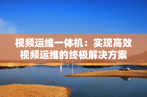 視頻運(yùn)維一體機(jī)：實(shí)現(xiàn)高效視頻運(yùn)維的終極解決方案