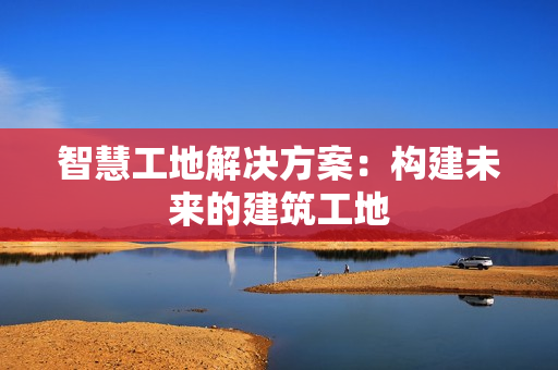智慧工地解決方案：構(gòu)建未來的建筑工地