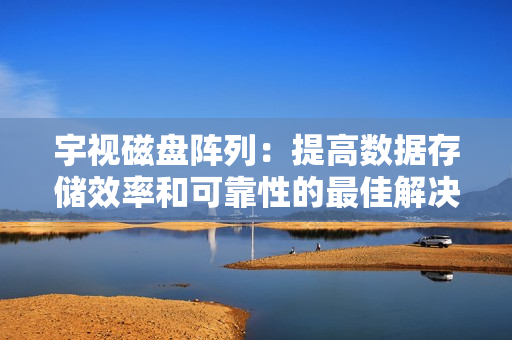 宇視磁盤陣列：提高數據存儲效率和可靠性的最佳解決方案