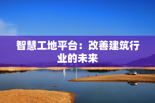 智慧工地平臺：改善建筑行業的未來